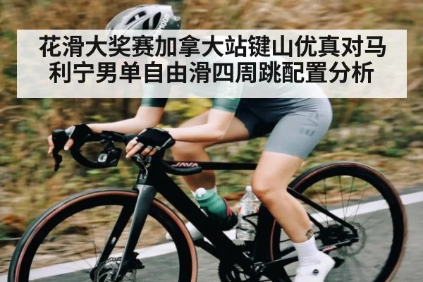 花滑大奖赛加拿大站键山优真对马利宁男单自由滑四周跳配置分析